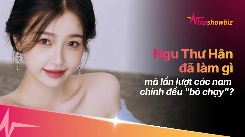 Ngu Thư Hân đã làm gì mà lần lượt các nam chính đều “bỏ chạy”?